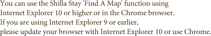 You can use the Shilla Stay 'Find A Map' function using Internet Explorer 10 or higher or in the Chrome browser. If you are using Internet Explorer 9 or earlier, please update your browser with Internet Explorer 10 or use Chrome.