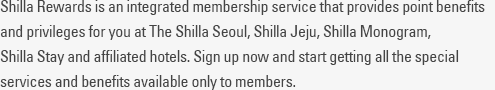 Shilla Rewards is an integrated membership service program that allows you to enjoy benefits and privileges by earning points at The Shilla Seoul, The Shilla Jeju and Shilla Stay hotels. Sign up now and start getting all the special services and benefits available only to members.