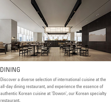 Dining: Discover a diverse selection of international cuisine at the all-day dining restaurant, and experience the essence of authentic Korean cuisine at 'Dowon,' our Korean specialty restaurant.