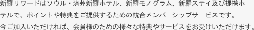 新羅リワードはソウル・済州新羅ホテルや新羅ステイでポイント積立や特典などのサービスをお受けいただける統合メンバーシップです。今ご加入いただければ、会員様のための様々な特典やサービスをお受けいただけます。