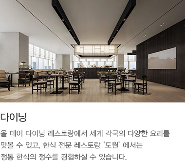 다이닝: 올 데이 다이닝 레스토랑에서 세계 각국의 다양한 요리를 맛볼 수 있고, 한식 전문 레스토랑 ‘도원’ 에서는 정통 한식의 정수를 경험하실 수 있습니다.