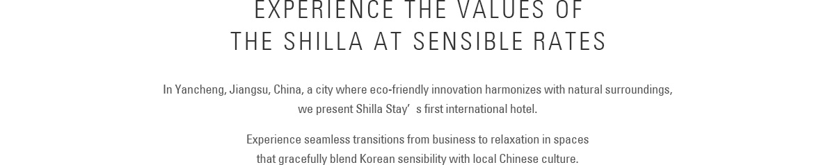 Experience the Values of The Shilla at Sensible Rates :
					In Yancheng, Jiangsu Province, China, a city where eco-friendly innovation harmonizes with natural surroundings,we present Shilla Stay’s first international hotel.
					Experience seamless transitions from business to relaxation in spaces that gracefully blend Korean sensibility with local Chinese culture.