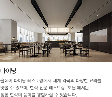 다이닝 : 올데이 다이닝 레스토랑에서 세계 각국의 다양한 요리를 맛볼 수 있으며, 한식 전문 레스토랑 ‘도원’에서는 정통 한식의 풍미를 경험하실 수 있습니다.