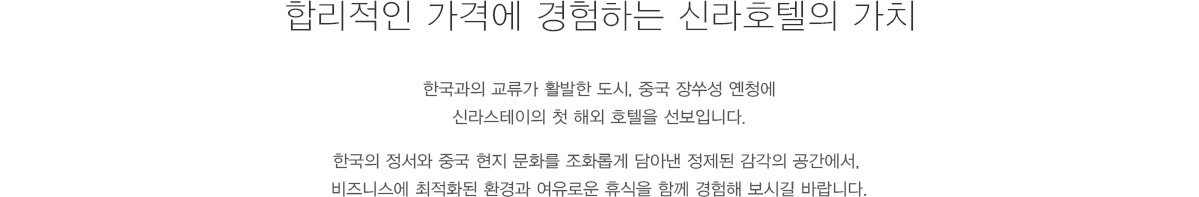 합리적인 가격에 경험하는 신라호텔의 가치 : 친환경 첨단 산업과 광활한 자연이 공존하는 도시, 중국 장쑤성 옌청에 신라스테이의 첫 해외 호텔을 선보입니다. 한국의 정서와 중국 현지 문화를 조화롭게 담아낸 정제된 감각의 공간에서, 비즈니스에 최적화된 환경과 여유로운 휴식을 함께 경험해 보시길 바랍니다.
