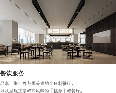 餐饮服务 : 尽享汇聚世界各国美食的全日制餐厅，以及呈现正宗韩式风味的韩餐厅“桃源”。