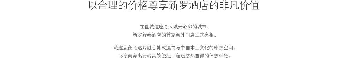 以合理的价格尊享新罗酒店的非凡价值 :
					新罗舒泰首家海外酒店亮相中国江苏盐城，一座环保尖端产业与自然环境和谐共生的城市。
					在和谐融入韩国风情与中国本地文化的空间里，享受商务与休闲自然衔接的从容时光。