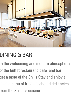 Dining : In the welcoming and modern atmosphere of the buffet restaurant ‘cafe’ and bar get a taste of the Shills Stay and enjoy a select menu of fresh foods and delicacies from the Shilla’ s cuisine